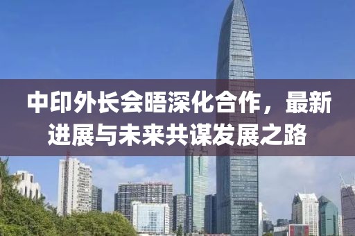 中印外长会晤深化合作，最新进展与未来共谋发展之路