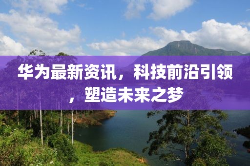 华为最新资讯，科技前沿引领，塑造未来之梦