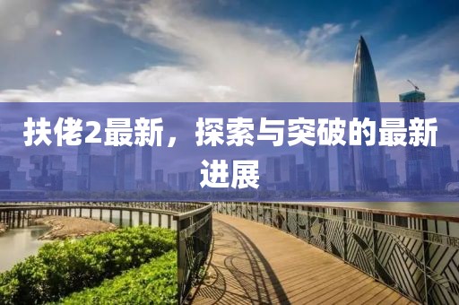 扶佬2最新，探索与突破的最新进展