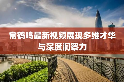 常鹤鸣最新视频展现多维才华与深度洞察力