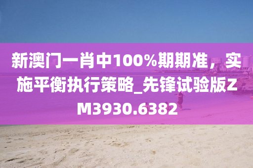 新澳门一肖中100%期期准，实施平衡执行策略_先锋试验版ZM3930.6382