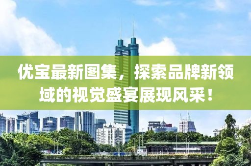 优宝最新图集，探索品牌新领域的视觉盛宴展现风采！
