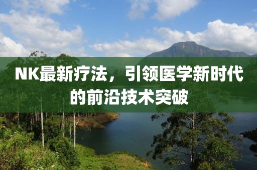 NK最新疗法，引领医学新时代的前沿技术突破