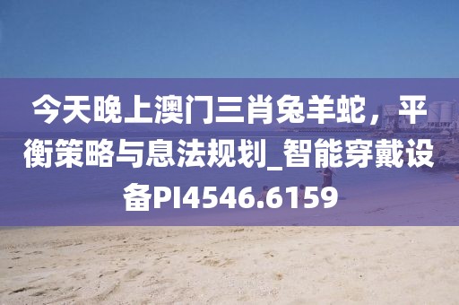 今天晚上澳门三肖兔羊蛇，平衡策略与息法规划_智能穿戴设备PI4546.6159