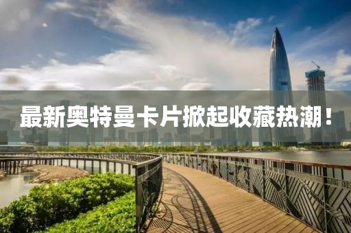 最新奥特曼卡片掀起收藏热潮！