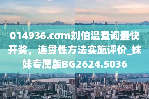 014936.cσm刘伯温查询最快开奖，连贯性方法实施评价_妹妹专属版BG2624.5036