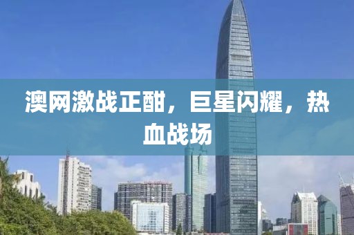 澳网激战正酣，巨星闪耀，热血战场