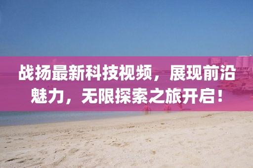 战扬最新科技视频，展现前沿魅力，无限探索之旅开启！