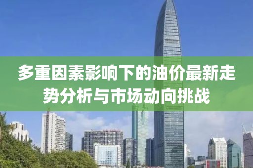 多重因素影响下的油价最新走势分析与市场动向挑战