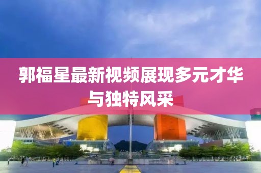 郭福星最新视频展现多元才华与独特风采