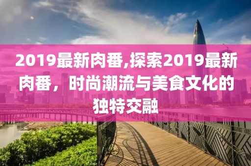 2019最新肉番,探索2019最新肉番，时尚潮流与美食文化的独特交融
