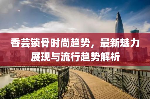 香芸锁骨时尚趋势，最新魅力展现与流行趋势解析
