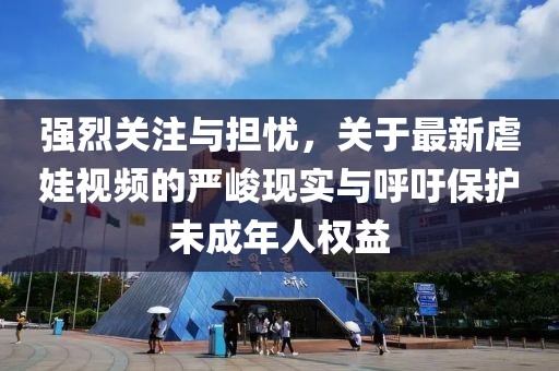 强烈关注与担忧，关于最新虐娃视频的严峻现实与呼吁保护未成年人权益