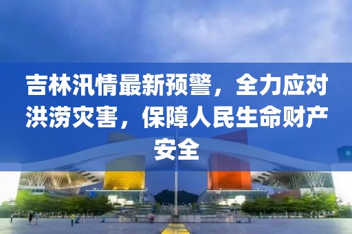 吉林汛情最新预警，全力应对洪涝灾害，保障人民生命财产安全