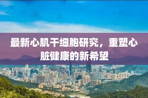 最新心肌干细胞研究，重塑心脏健康的新希望