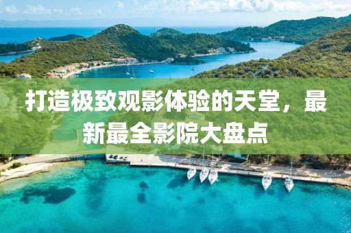 打造极致观影体验的天堂，最新最全影院大盘点