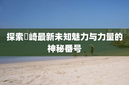 探索篠崎最新未知魅力与力量的神秘番号
