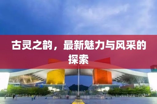 古灵之韵，最新魅力与风采的探索