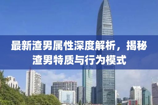 最新渣男属性深度解析，揭秘渣男特质与行为模式
