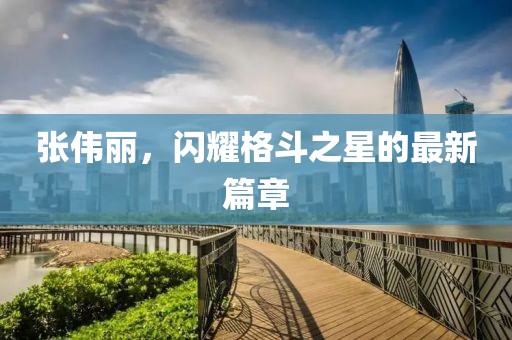 张伟丽，闪耀格斗之星的最新篇章