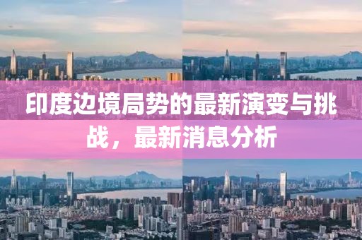 印度边境局势的最新演变与挑战，最新消息分析