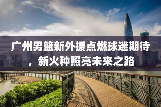 广州男篮新外援点燃球迷期待，新火种照亮未来之路