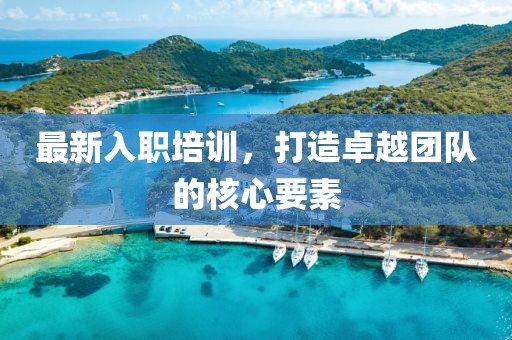 最新入职培训，打造卓越团队的核心要素