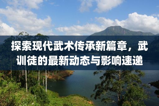 探索现代武术传承新篇章，武训徒的最新动态与影响速递