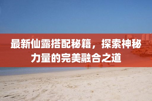 最新仙露搭配秘籍，探索神秘力量的完美融合之道