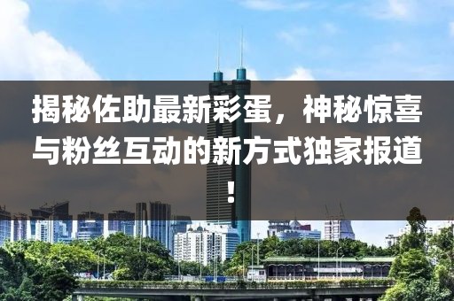 揭秘佐助最新彩蛋，神秘惊喜与粉丝互动的新方式独家报道！