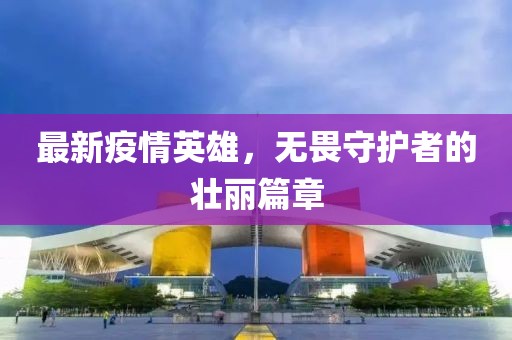 最新疫情英雄，无畏守护者的壮丽篇章