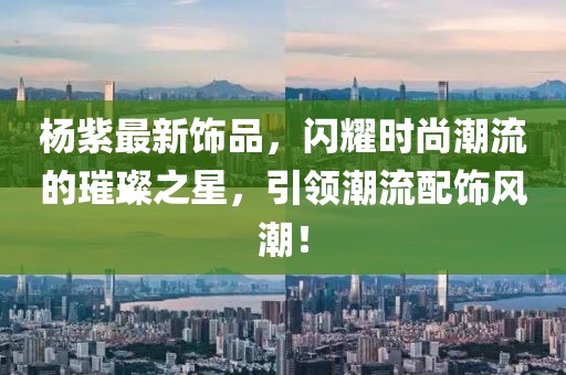 杨紫最新饰品，闪耀时尚潮流的璀璨之星，引领潮流配饰风潮！