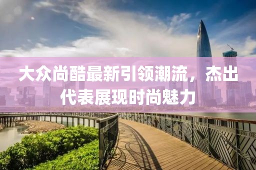 大众尚酷最新引领潮流，杰出代表展现时尚魅力