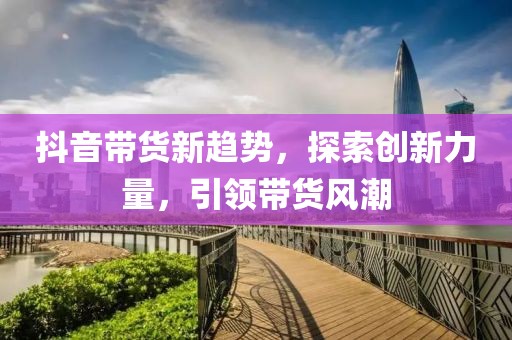 抖音带货新趋势，探索创新力量，引领带货风潮