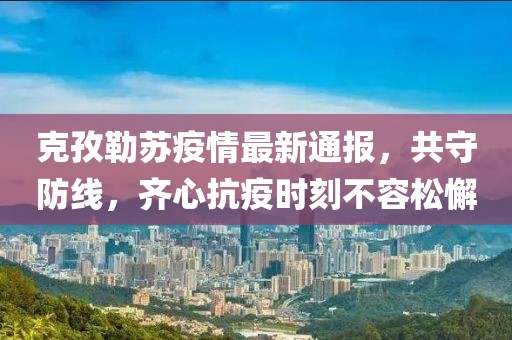 克孜勒苏疫情最新通报，共守防线，齐心抗疫时刻不容松懈