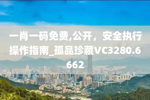 一肖一码免费,公开，安全执行操作指南_孤品珍藏VC3280.6662
