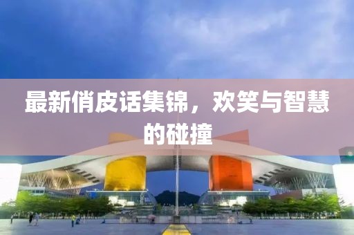 最新俏皮话集锦，欢笑与智慧的碰撞