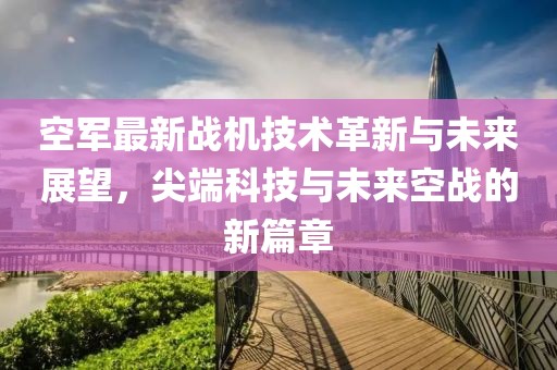 空军最新战机技术革新与未来展望，尖端科技与未来空战的新篇章