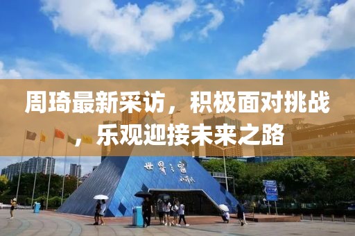 周琦最新采访，积极面对挑战，乐观迎接未来之路