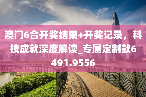 澳门6合开奖结果+开奖记录，科技成就深度解读_专属定制款6491.9556