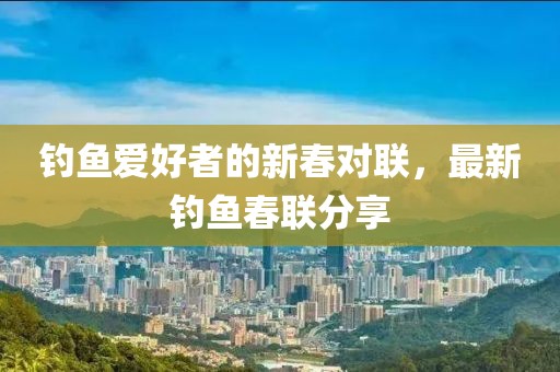 钓鱼爱好者的新春对联，最新钓鱼春联分享