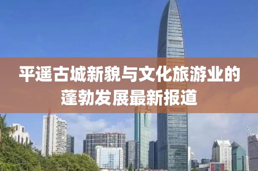 平遥古城新貌与文化旅游业的蓬勃发展最新报道