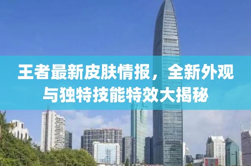 王者最新皮肤情报，全新外观与独特技能特效大揭秘