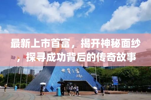 最新上市首富，揭开神秘面纱，探寻成功背后的传奇故事
