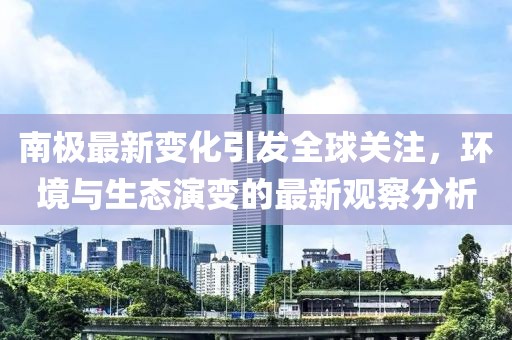 南极最新变化引发全球关注，环境与生态演变的最新观察分析