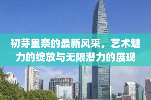 初芽里奈的最新风采，艺术魅力的绽放与无限潜力的展现