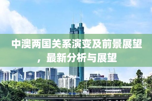 中澳两国关系演变及前景展望，最新分析与展望