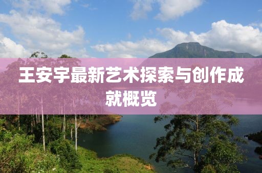 王安宇最新艺术探索与创作成就概览