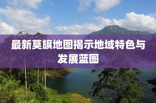 最新莫旗地图揭示地域特色与发展蓝图