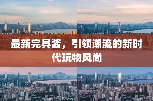 最新完具酱，引领潮流的新时代玩物风尚